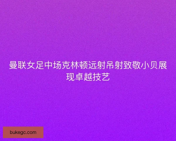 曼联女足中场克林顿远射吊射致敬小贝展现卓越技艺
