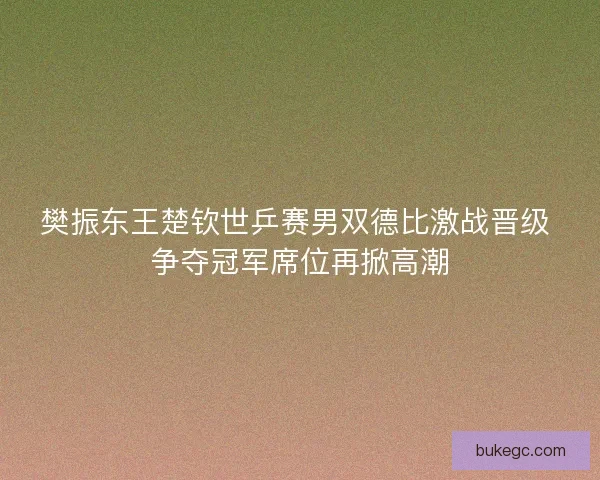 樊振东王楚钦世乒赛男双德比激战晋级 争夺冠军席位再掀高潮
