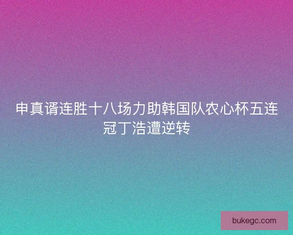申真谞连胜十八场力助韩国队农心杯五连冠丁浩遭逆转
