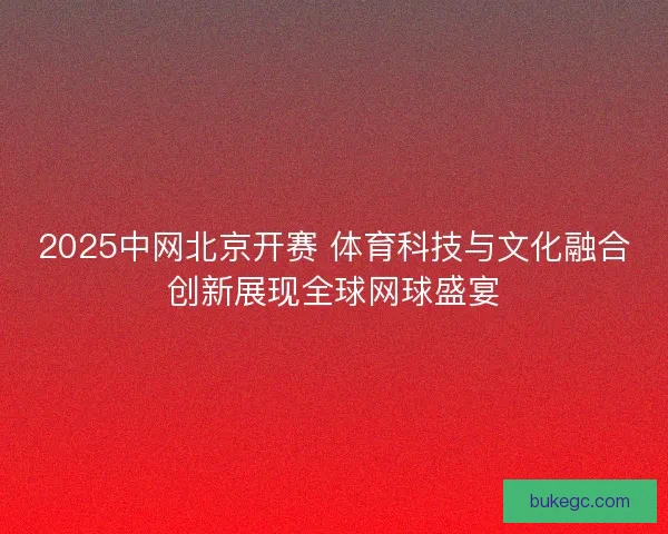 2025中网北京开赛 体育科技与文化融合创新展现全球网球盛宴