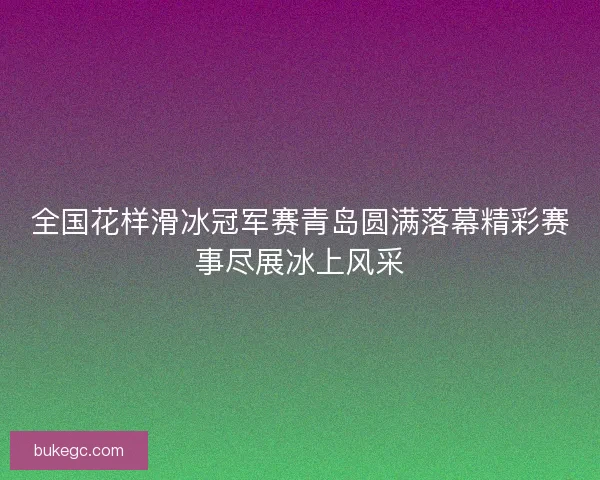 全国花样滑冰冠军赛青岛圆满落幕精彩赛事尽展冰上风采
