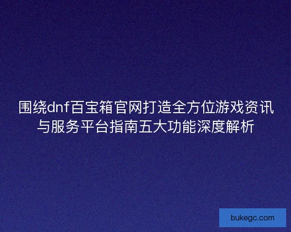 围绕dnf百宝箱官网打造全方位游戏资讯与服务平台指南五大功能深度解析