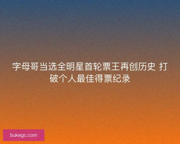 字母哥当选全明星首轮票王再创历史 打破个人最佳得票纪录
