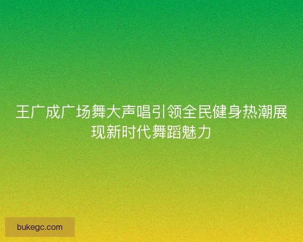 王广成广场舞大声唱引领全民健身热潮展现新时代舞蹈魅力