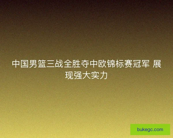 中国男篮三战全胜夺中欧锦标赛冠军 展现强大实力