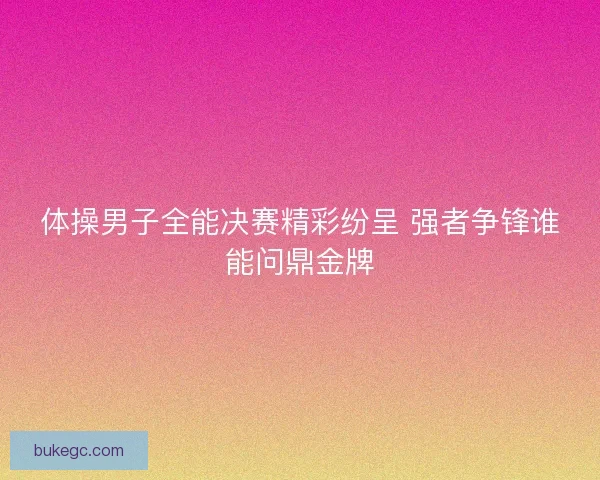 体操男子全能决赛精彩纷呈 强者争锋谁能问鼎金牌
