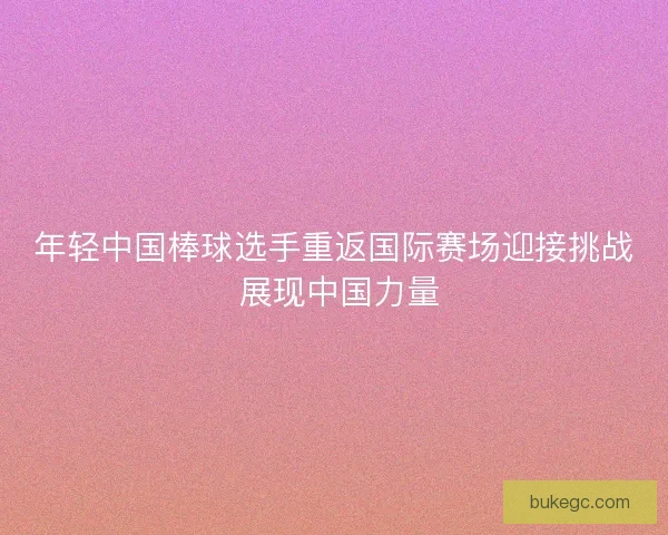 年轻中国棒球选手重返国际赛场迎接挑战 展现中国力量
