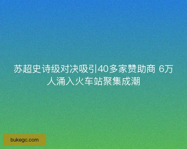 苏超史诗级对决吸引40多家赞助商 6万人涌入火车站聚集成潮