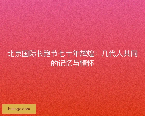 北京国际长跑节七十年辉煌：几代人共同的记忆与情怀