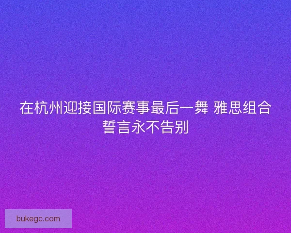 在杭州迎接国际赛事最后一舞 雅思组合誓言永不告别