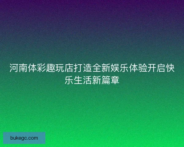 河南体彩趣玩店打造全新娱乐体验开启快乐生活新篇章