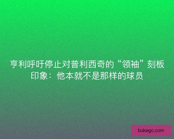 亨利呼吁停止对普利西奇的 “领袖” 刻板印象：他本就不是那样的球员