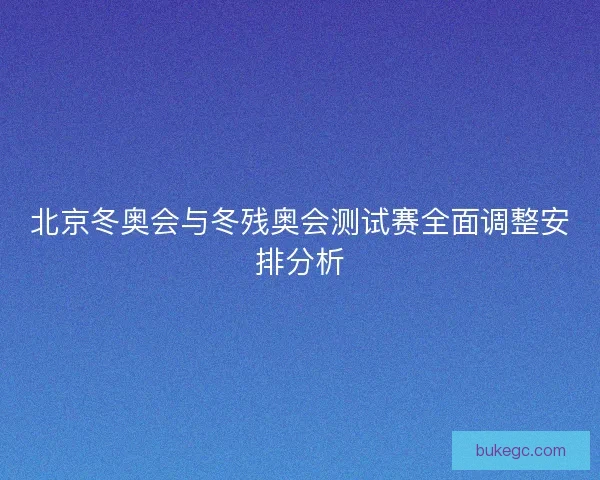 北京冬奥会与冬残奥会测试赛全面调整安排分析