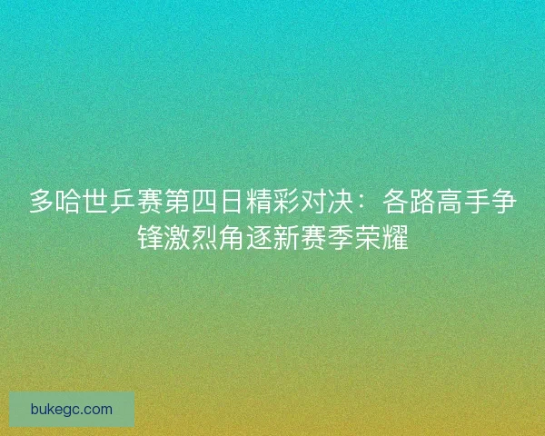 多哈世乒赛第四日精彩对决:各路高手争锋激烈角逐新赛季荣耀 多哈世乒赛第四日精彩对决:各路高手争锋激烈角逐新赛季荣耀