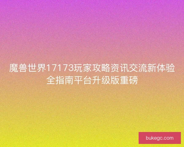 魔兽世界17173玩家攻略资讯交流新体验全指南平台升级版重磅
