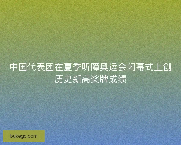 中国代表团在夏季听障奥运会闭幕式上创历史新高奖牌成绩