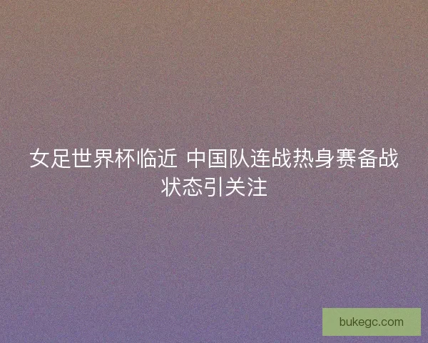 女足世界杯临近 中国队连战热身赛备战状态引关注