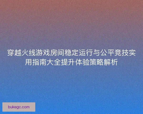 穿越火线游戏房间稳定运行与公平竞技实用指南大全提升体验策略解析