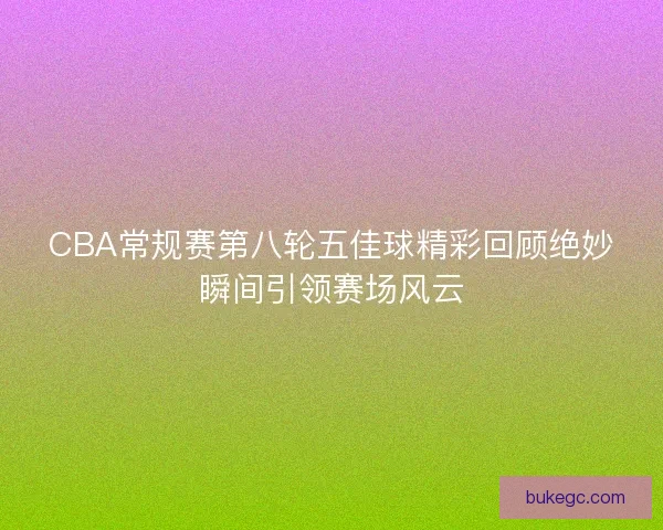 CBA常规赛第八轮五佳球精彩回顾绝妙瞬间引领赛场风云