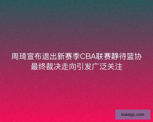 周琦宣布退出新赛季CBA联赛静待篮协最终裁决走向引发广泛关注