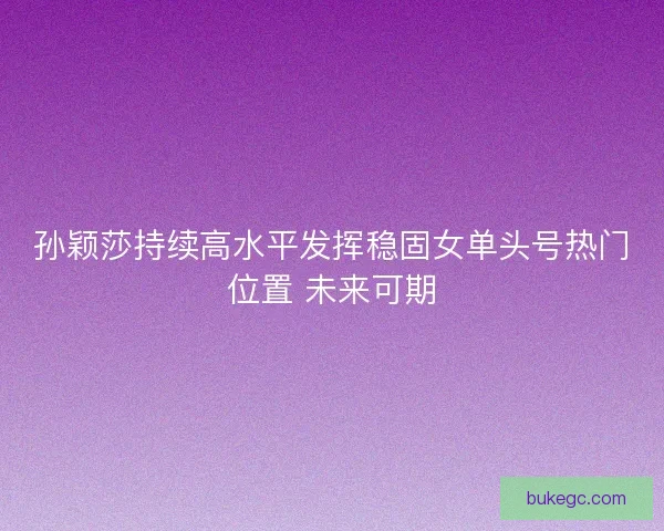 孙颖莎持续高水平发挥稳固女单头号热门位置 未来可期
