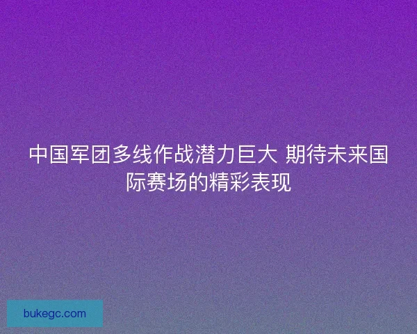 中国军团多线作战潜力巨大 期待未来国际赛场的精彩表现