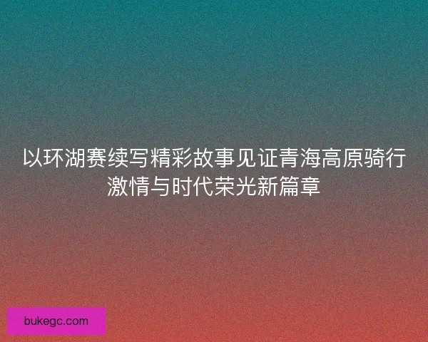 以环湖赛续写精彩故事见证青海高原骑行激情与时代荣光新篇章