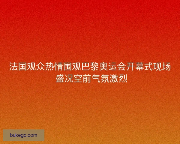 法国观众热情围观巴黎奥运会开幕式现场 盛况空前气氛激烈