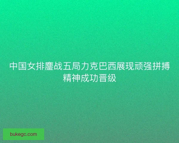 中国女排鏖战五局力克巴西展现顽强拼搏精神成功晋级