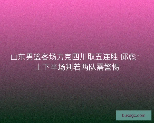 山东男篮客场力克四川取五连胜 邱彪：上下半场判若两队需警惕